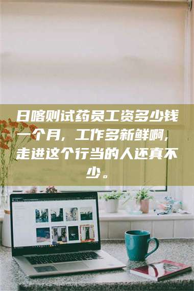 吉林日喀则试药员工资多少钱一个月, 工作多新鲜啊, 走进这个行当的人还真不少。 第1张