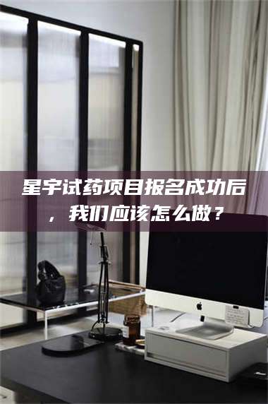 吉林星宇试药项目报名成功后，我们应该怎么做？ 第1张