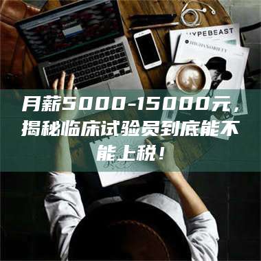 吉林月薪5000-15000元，揭秘临床试验员到底能不能上税！ 第1张