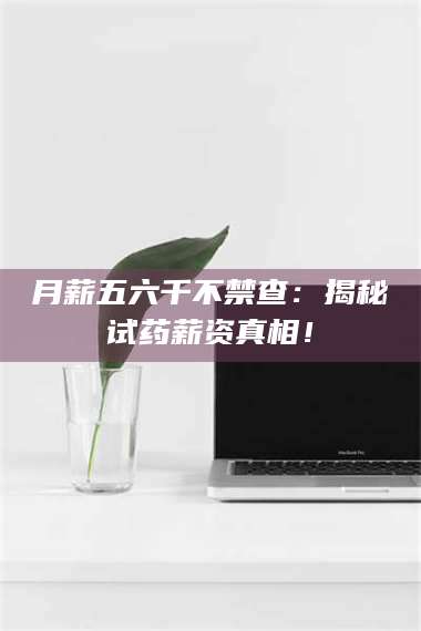 吉林月薪五六千不禁查：揭秘试药薪资真相！ 第1张