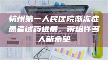 吉林杭州第一人民医院渐冻症患者试药进展，带给许多人新希望 第1张
