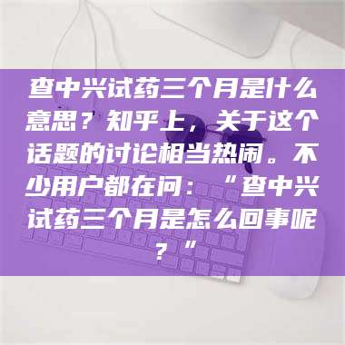 吉林查中兴试药三个月是什么意思？知乎上，关于这个话题的讨论相当热闹。不少用户都在问：“查中兴试药三个月是怎么回事呢？” 第1张