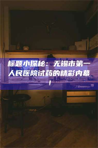 吉林标题小探秘:无锡市第一人民医院试药的精彩内幕! 第1张 吉林标题小探秘:无锡市第一人民医院试药的精彩内幕! 第1张