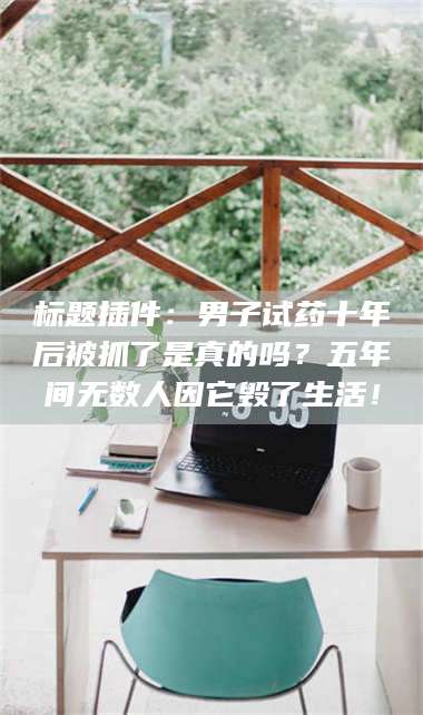 吉林标题插件：男子试药十年后被抓了是真的吗？五年间无数人因它毁了生活！ 第1张