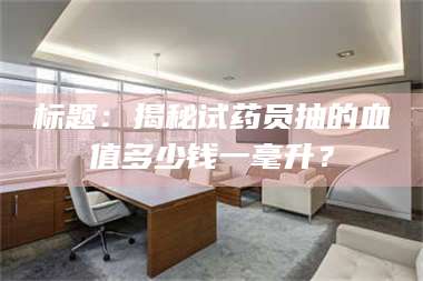 吉林标题：揭秘试药员抽的血值多少钱一毫升？ 第1张