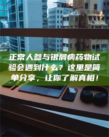 吉林正常人参与银屑病药物试验会遇到什么？这里是简单分享，让你了解真相！ 第1张
