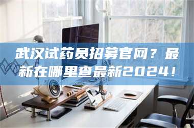 吉林武汉试药员招募官网？最新在哪里查最新2024！ 第1张