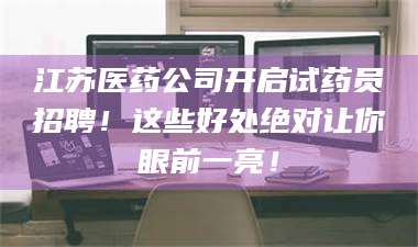 吉林江苏医药公司开启试药员招聘！这些好处绝对让你眼前一亮！ 第1张