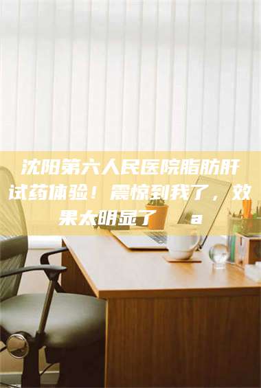 吉林沈阳第六人民医院脂肪肝试药体验！震惊到我了，效果太明显了💪 第1张