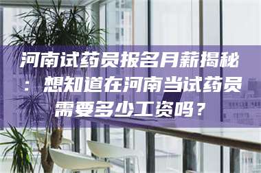 吉林河南试药员报名月薪揭秘：想知道在河南当试药员需要多少工资吗？ 第1张