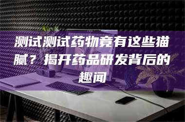 吉林测试测试药物竟有这些猫腻？揭开药品研发背后的趣闻 第1张