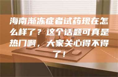 吉林海南渐冻症者试药现在怎么样了？这个话题可真是热门啊，大家关心得不得了！ 第1张