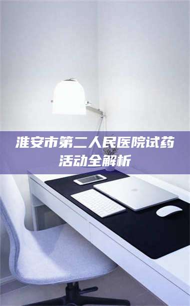 吉林淮安市第二人民医院试药活动全解析 第1张