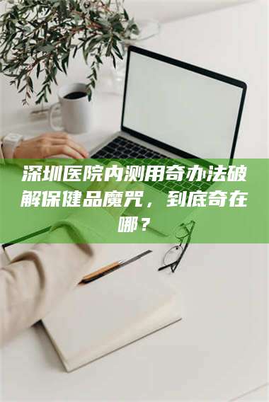 吉林深圳医院内测用奇办法破解保健品魔咒,到底奇在哪? 第1张 吉林深圳医院内测用奇办法破解保健品魔咒,到底奇在哪? 第1张