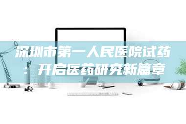吉林深圳市第一人民医院试药：开启医药研究新篇章 第1张