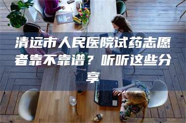 吉林清远市人民医院试药志愿者靠不靠谱？听听这些分享 第1张