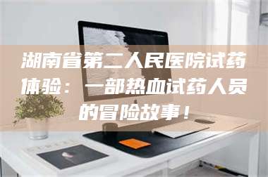 吉林湖南省第二人民医院试药体验：一部热血试药人员的冒险故事！ 第1张