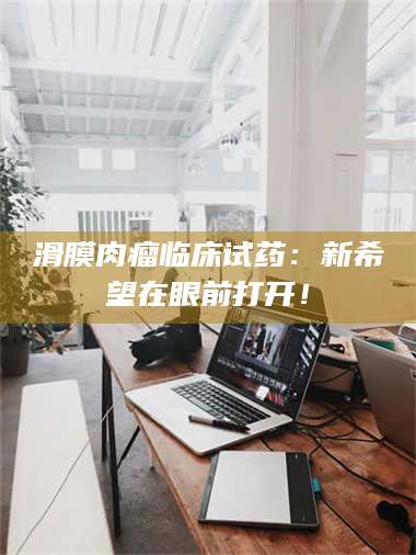 吉林滑膜肉瘤临床试药：新希望在眼前打开！ 第1张