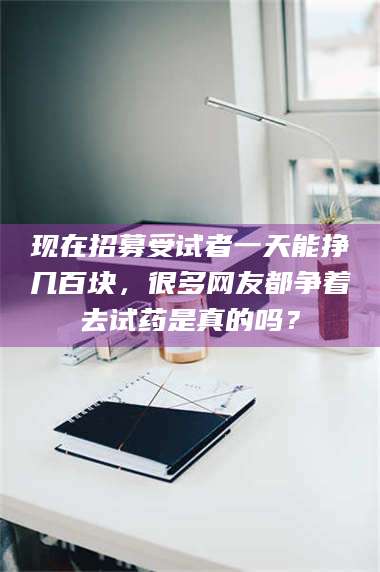 吉林现在招募受试者一天能挣几百块，很多网友都争着去试药是真的吗？ 第1张