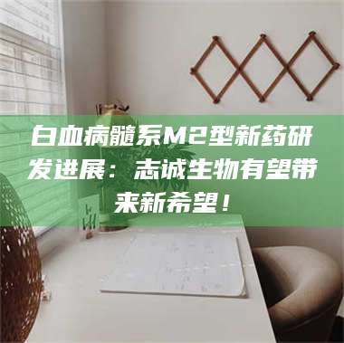 吉林白血病髓系M2型新药研发进展：志诚生物有望带来新希望！ 第1张