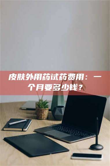 吉林皮肤外用药试药费用：一个月要多少钱？ 第1张