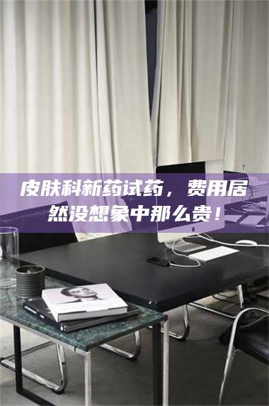 吉林皮肤科新药试药，费用居然没想象中那么贵！ 第1张