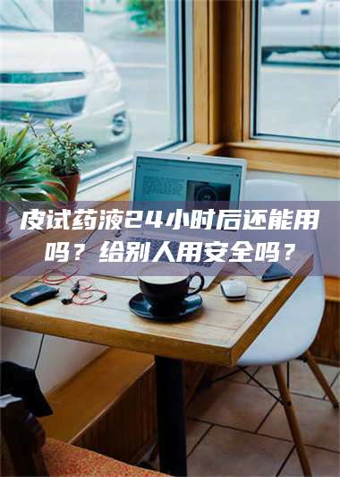 吉林皮试药液24小时后还能用吗？给别人用安全吗？ 第1张