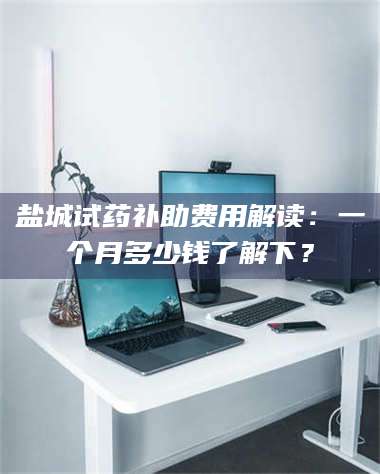 吉林盐城试药补助费用解读：一个月多少钱了解下？ 第1张