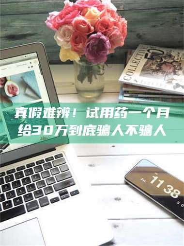 吉林真假难辨！试用药一个月给30万到底骗人不骗人 第1张