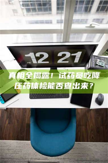 吉林真相全揭露！试药员吃降压药体检能否查出来？ 第1张