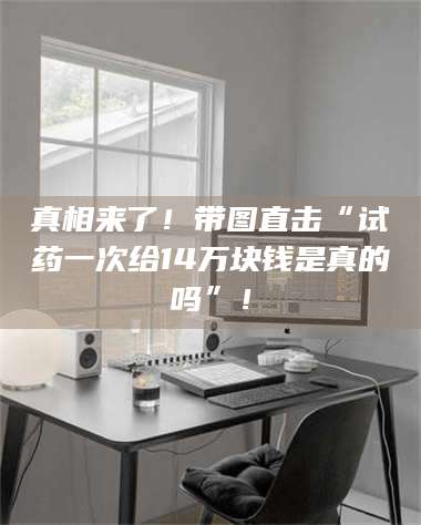 吉林真相来了！带图直击“试药一次给14万块钱是真的吗”！ 第1张