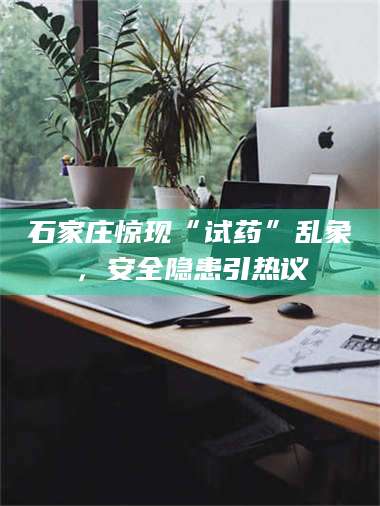 吉林石家庄惊现“试药”乱象,安全隐患引热议 第1张 吉林石家庄惊现“试药”乱象,安全隐患引热议 第1张