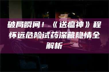 吉林破局瞬间！《送瘟神》程怀远危险试药深藏隐情全解析 第1张