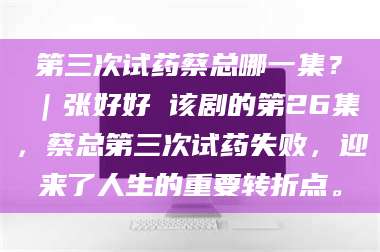 吉林第三次试药蔡总哪一集？｜张好好 该剧的第26集，蔡总第三次试药失败，迎来了人生的重要转折点。 第1张