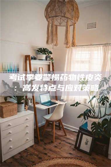 吉林考试季要警惕药物性皮炎：高发特点与应对策略 第1张