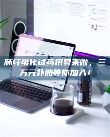 吉林肺纤维化试药招募来啦，三万元补助等你加入！ 第1张