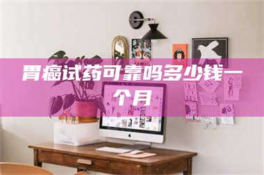吉林胃癌试药可靠吗多少钱一个月 第1张 吉林胃癌试药可靠吗多少钱一个月 第1张