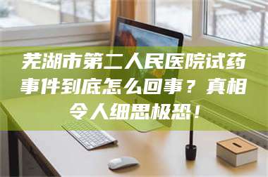 吉林芜湖市第二人民医院试药事件到底怎么回事？真相令人细思极恐！ 第1张