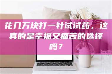 吉林花几万块打一针试试药,这真的是幸福又痛苦的选择吗? 第1张 吉林花几万块打一针试试药,这真的是幸福又痛苦的选择吗? 第1张