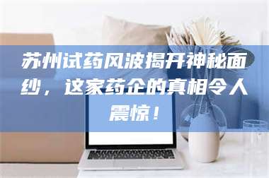 吉林苏州试药风波揭开神秘面纱，这家药企的真相令人震惊！ 第1张