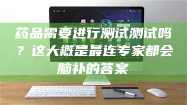 吉林药品需要进行测试测试吗？这大概是最连专家都会脑补的答案 第1张