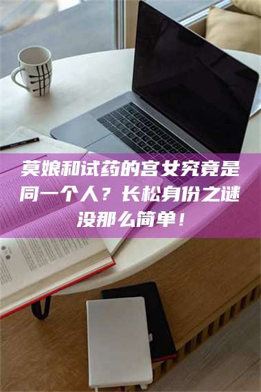 吉林莫娘和试药的宫女究竟是同一个人？长松身份之谜没那么简单！ 第1张