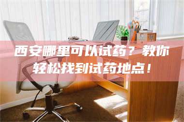 吉林西安哪里可以试药？教你轻松找到试药地点！ 第1张