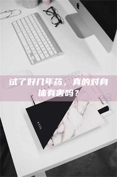吉林试了好几年药,真的对身体有害吗? 第1张 吉林试了好几年药,真的对身体有害吗? 第1张