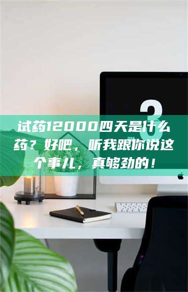 吉林试药12000四天是什么药？好吧，听我跟你说这个事儿，真够劲的！ 第1张