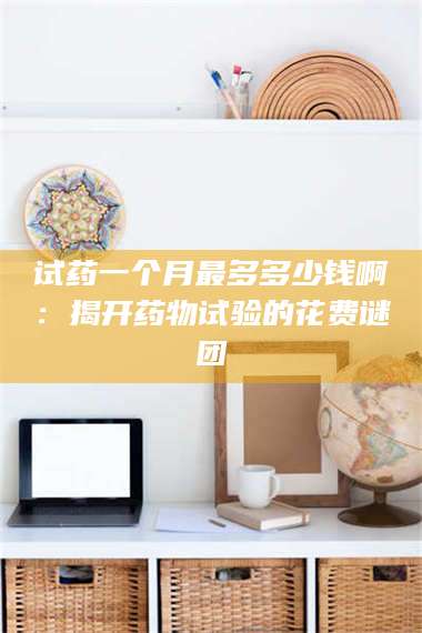 吉林试药一个月最多多少钱啊：揭开药物试验的花费谜团 第1张