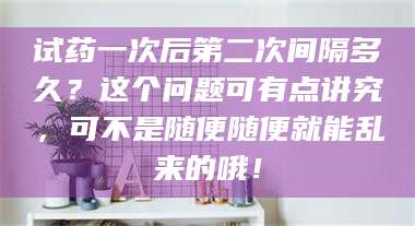 吉林试药一次后第二次间隔多久？这个问题可有点讲究，可不是随便随便就能乱来的哦！ 第1张