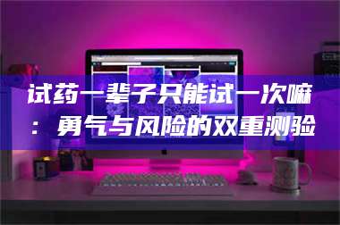 吉林试药一辈子只能试一次嘛：勇气与风险的双重测验 第1张