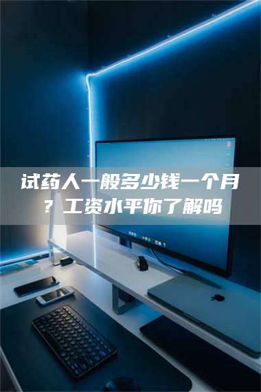 吉林试药人一般多少钱一个月？工资水平你了解吗 第1张