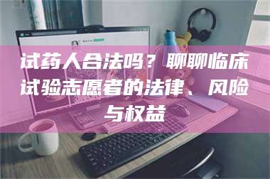 吉林试药人合法吗？聊聊临床试验志愿者的法律、风险与权益 第1张